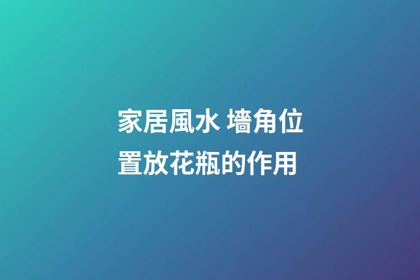 家居風水 墻角位置放花瓶的作用